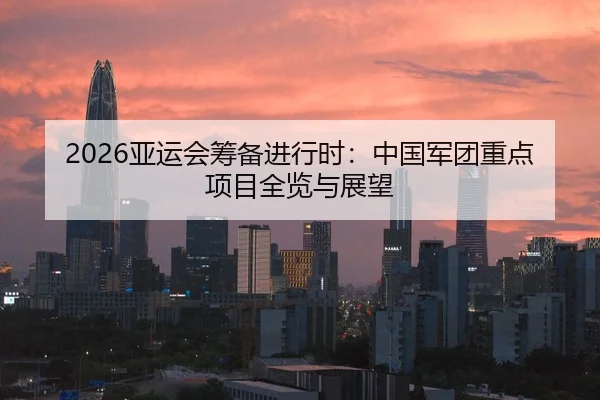 2026亚运会筹备进行时：中国军团重点项目全览与展望